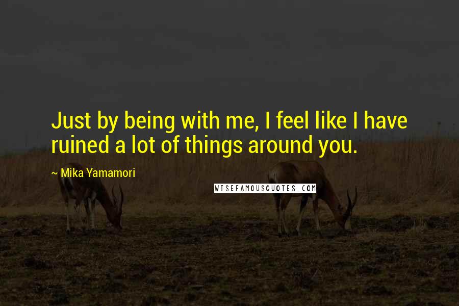 Mika Yamamori Quotes: Just by being with me, I feel like I have ruined a lot of things around you.