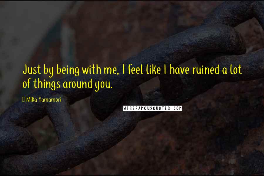 Mika Yamamori Quotes: Just by being with me, I feel like I have ruined a lot of things around you.