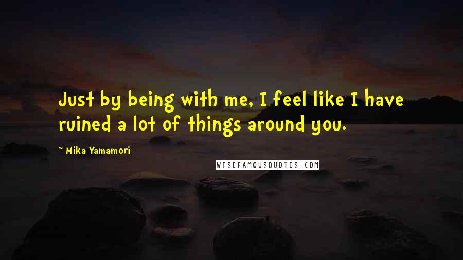 Mika Yamamori Quotes: Just by being with me, I feel like I have ruined a lot of things around you.