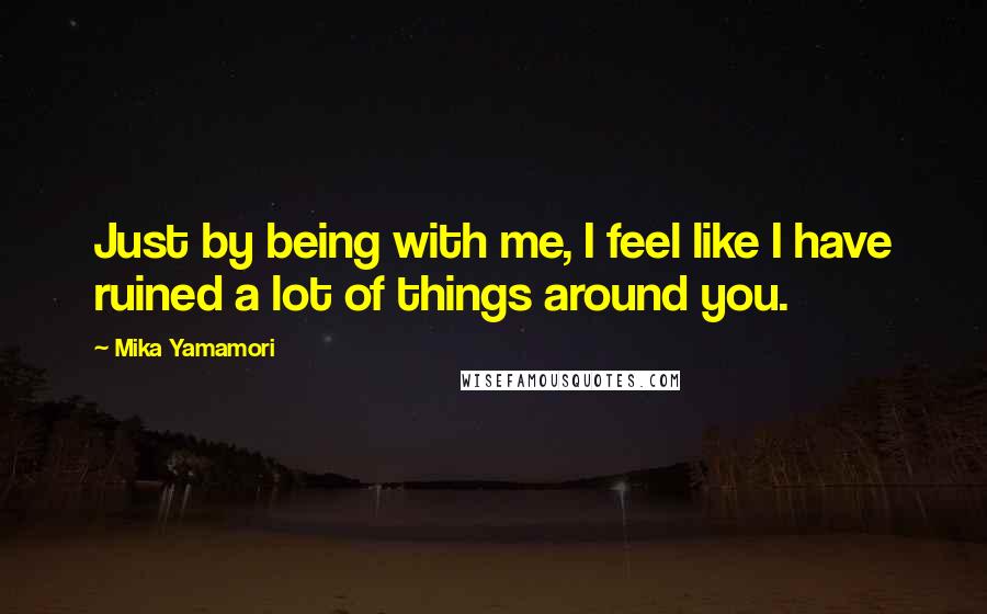 Mika Yamamori Quotes: Just by being with me, I feel like I have ruined a lot of things around you.