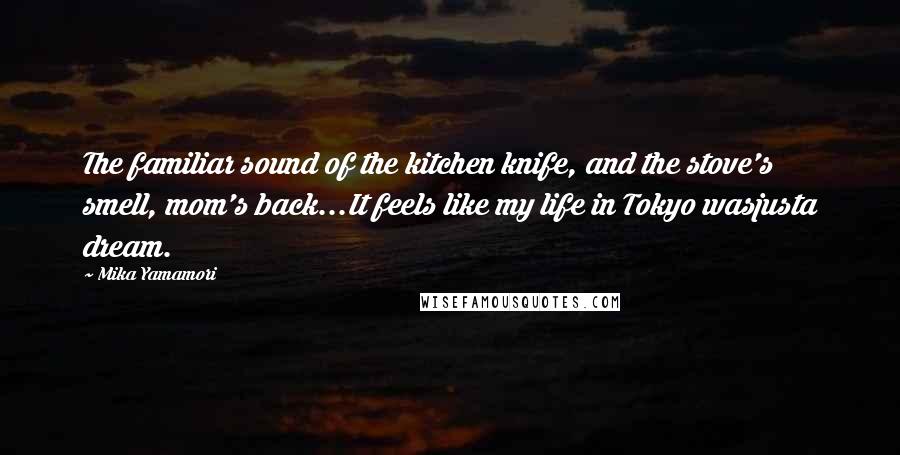 Mika Yamamori Quotes: The familiar sound of the kitchen knife, and the stove's smell, mom's back...It feels like my life in Tokyo wasjusta dream.