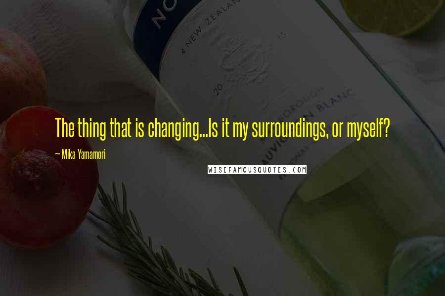 Mika Yamamori Quotes: The thing that is changing...Is it my surroundings, or myself?