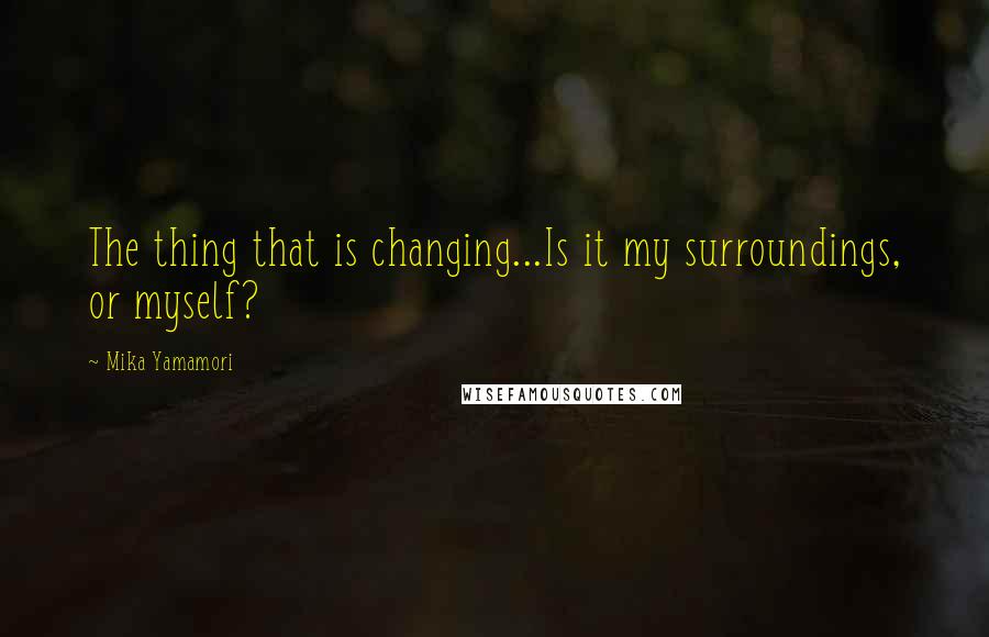 Mika Yamamori Quotes: The thing that is changing...Is it my surroundings, or myself?