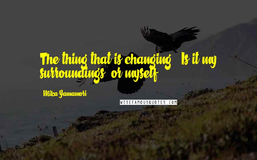 Mika Yamamori Quotes: The thing that is changing...Is it my surroundings, or myself?