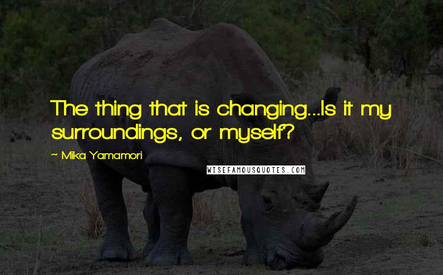 Mika Yamamori Quotes: The thing that is changing...Is it my surroundings, or myself?