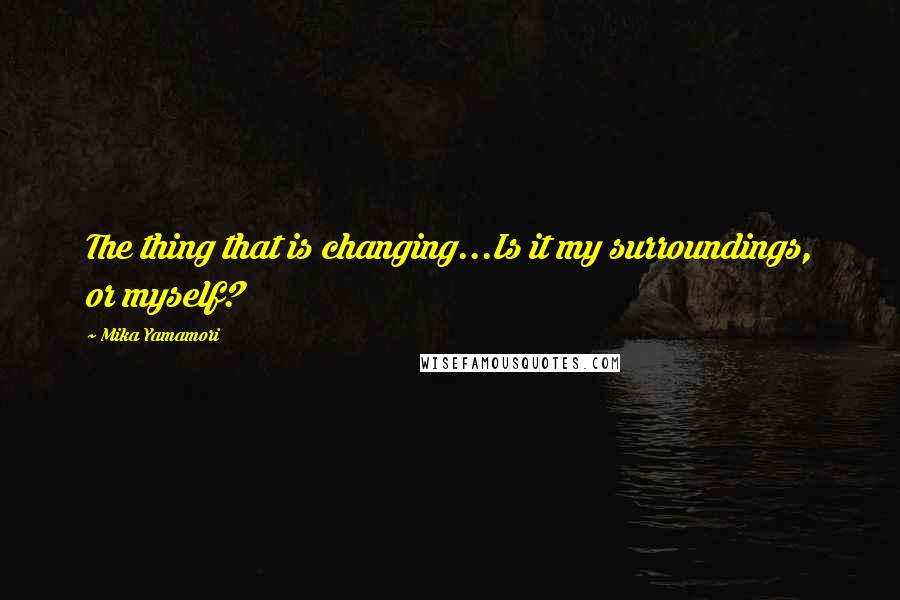 Mika Yamamori Quotes: The thing that is changing...Is it my surroundings, or myself?