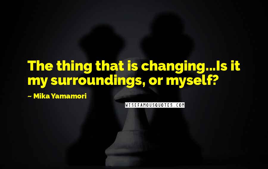 Mika Yamamori Quotes: The thing that is changing...Is it my surroundings, or myself?