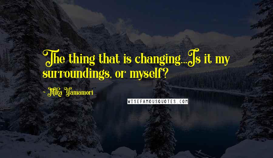 Mika Yamamori Quotes: The thing that is changing...Is it my surroundings, or myself?