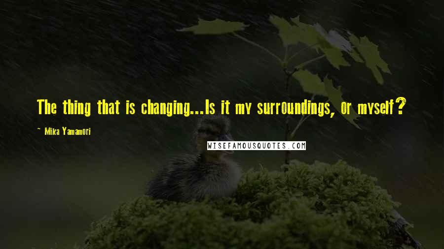 Mika Yamamori Quotes: The thing that is changing...Is it my surroundings, or myself?