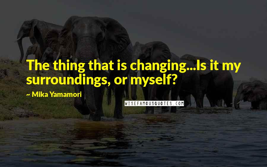 Mika Yamamori Quotes: The thing that is changing...Is it my surroundings, or myself?