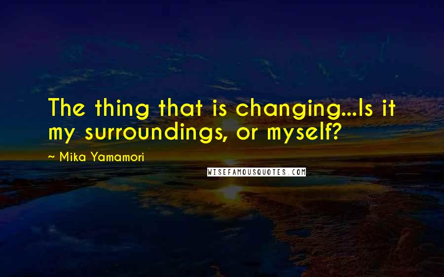 Mika Yamamori Quotes: The thing that is changing...Is it my surroundings, or myself?