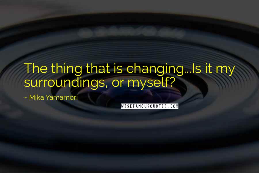 Mika Yamamori Quotes: The thing that is changing...Is it my surroundings, or myself?