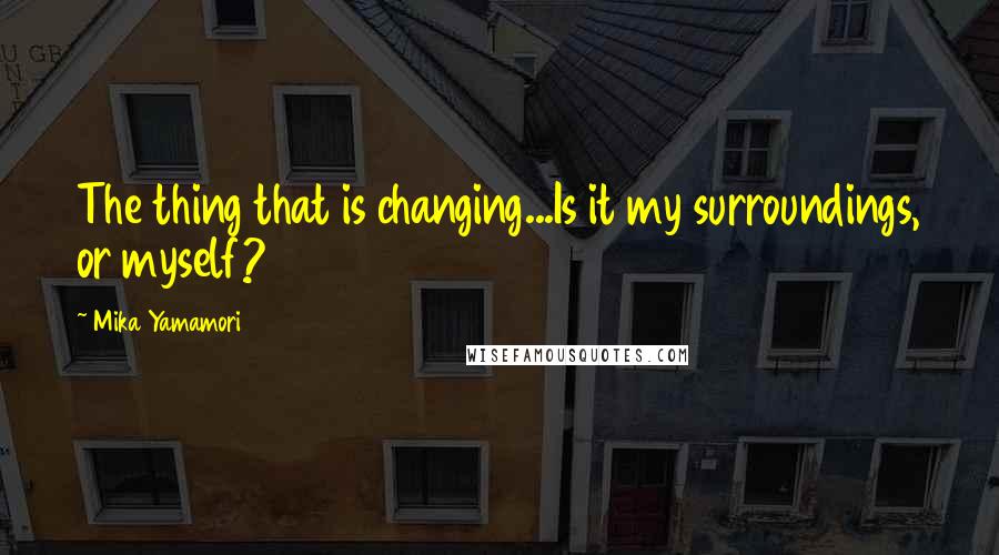 Mika Yamamori Quotes: The thing that is changing...Is it my surroundings, or myself?