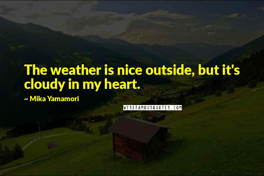 Mika Yamamori Quotes: The weather is nice outside, but it's cloudy in my heart.