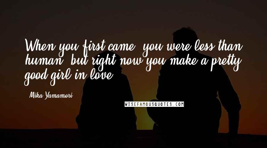 Mika Yamamori Quotes: When you first came, you were less than human, but right now you make a pretty good girl in love.