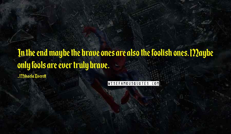 Mikaela Everett Quotes: In the end maybe the brave ones are also the foolish ones. Maybe only fools are ever truly brave.