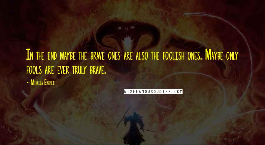 Mikaela Everett Quotes: In the end maybe the brave ones are also the foolish ones. Maybe only fools are ever truly brave.
