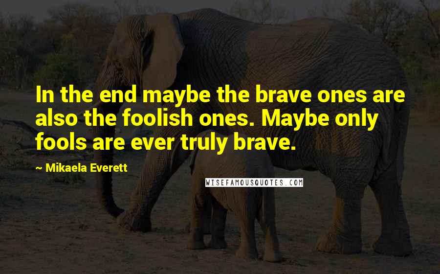 Mikaela Everett Quotes: In the end maybe the brave ones are also the foolish ones. Maybe only fools are ever truly brave.