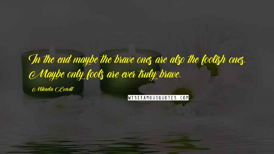 Mikaela Everett Quotes: In the end maybe the brave ones are also the foolish ones. Maybe only fools are ever truly brave.