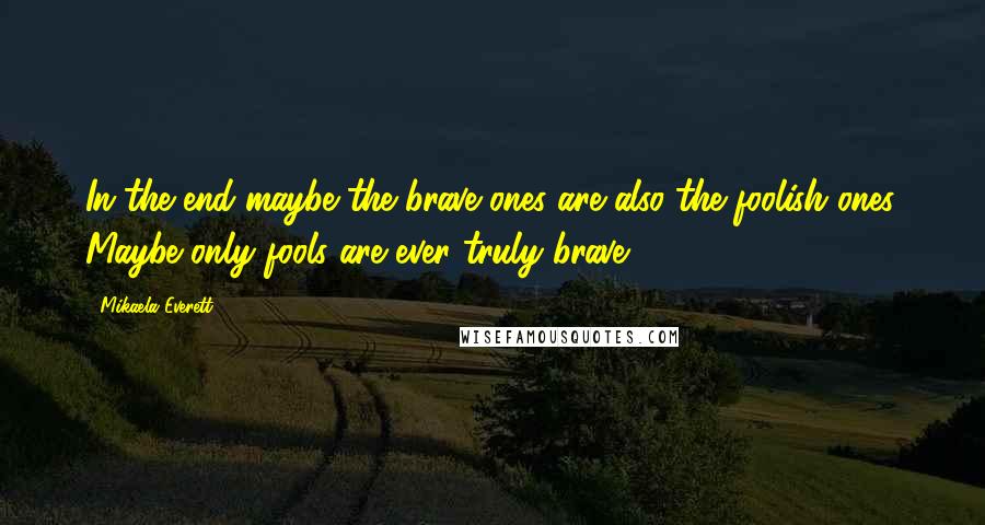 Mikaela Everett Quotes: In the end maybe the brave ones are also the foolish ones. Maybe only fools are ever truly brave.