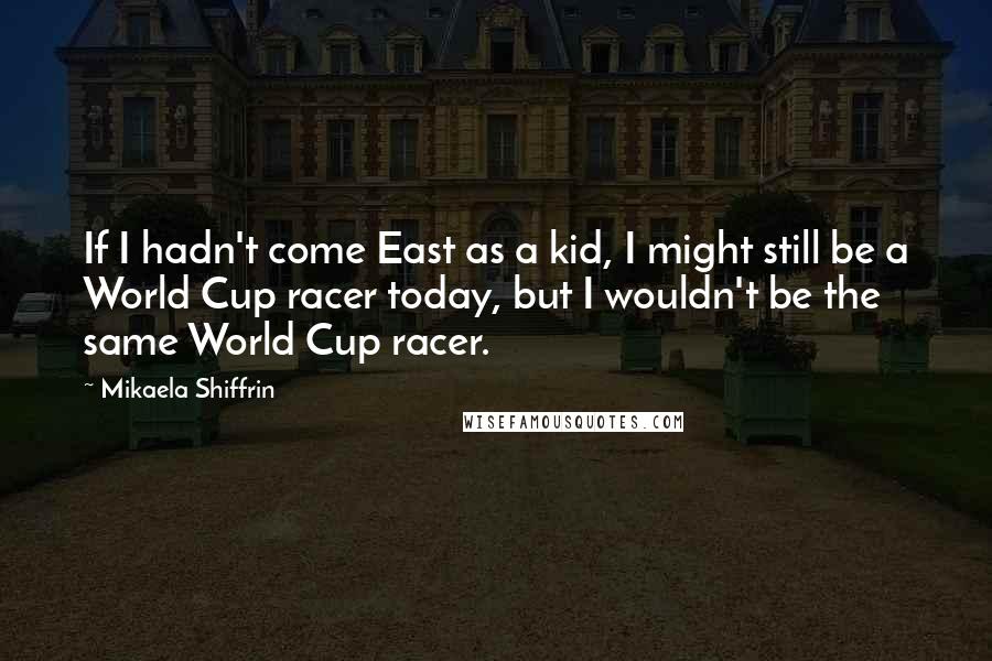 Mikaela Shiffrin Quotes: If I hadn't come East as a kid, I might still be a World Cup racer today, but I wouldn't be the same World Cup racer.