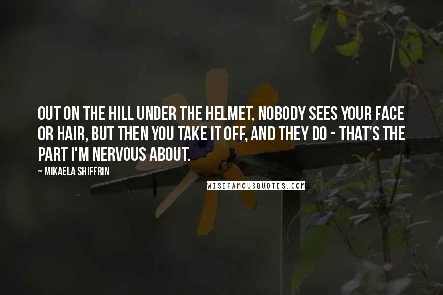 Mikaela Shiffrin Quotes: Out on the hill under the helmet, nobody sees your face or hair, but then you take it off, and they do - that's the part I'm nervous about.