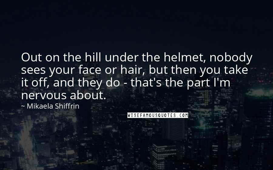 Mikaela Shiffrin Quotes: Out on the hill under the helmet, nobody sees your face or hair, but then you take it off, and they do - that's the part I'm nervous about.