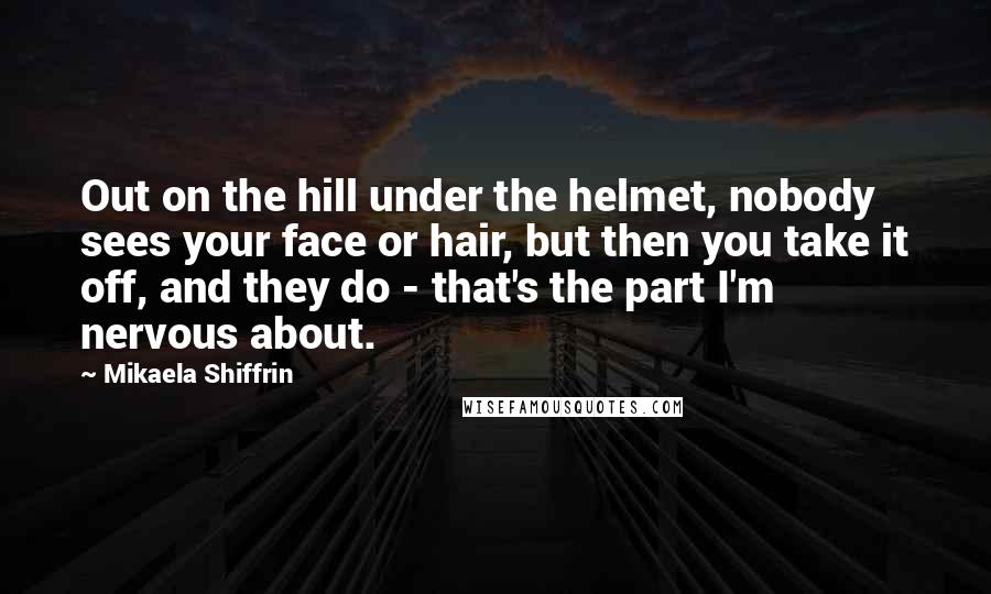 Mikaela Shiffrin Quotes: Out on the hill under the helmet, nobody sees your face or hair, but then you take it off, and they do - that's the part I'm nervous about.