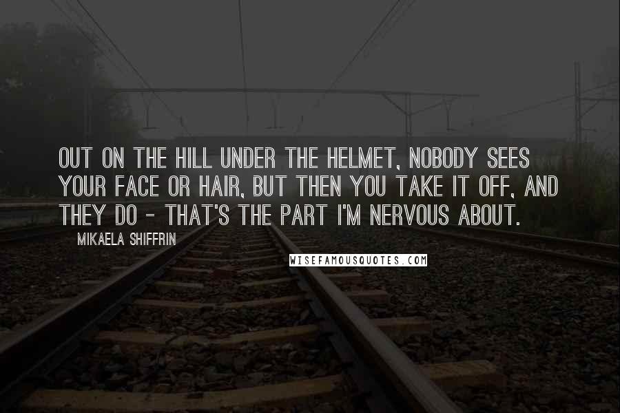 Mikaela Shiffrin Quotes: Out on the hill under the helmet, nobody sees your face or hair, but then you take it off, and they do - that's the part I'm nervous about.