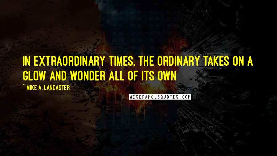 Mike A. Lancaster Quotes: In extraordinary times, the ordinary takes on a glow and wonder all of its own