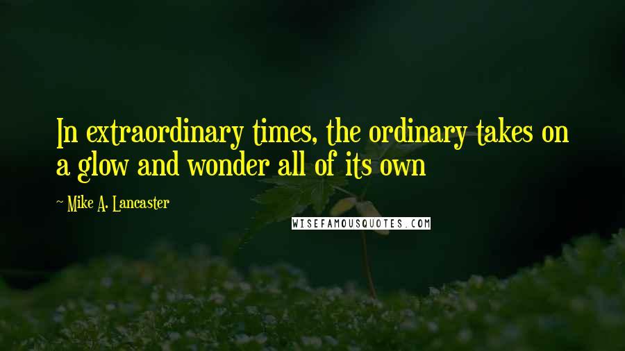 Mike A. Lancaster Quotes: In extraordinary times, the ordinary takes on a glow and wonder all of its own