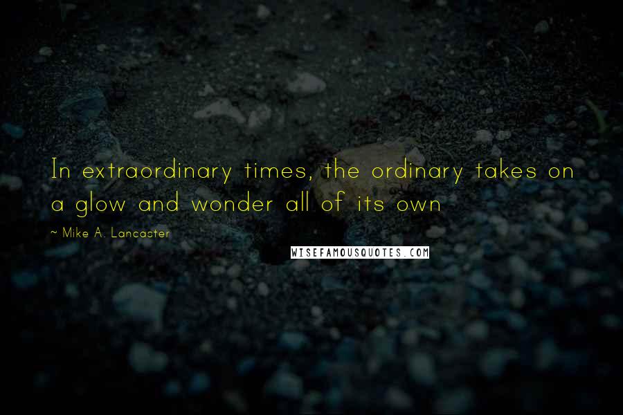 Mike A. Lancaster Quotes: In extraordinary times, the ordinary takes on a glow and wonder all of its own