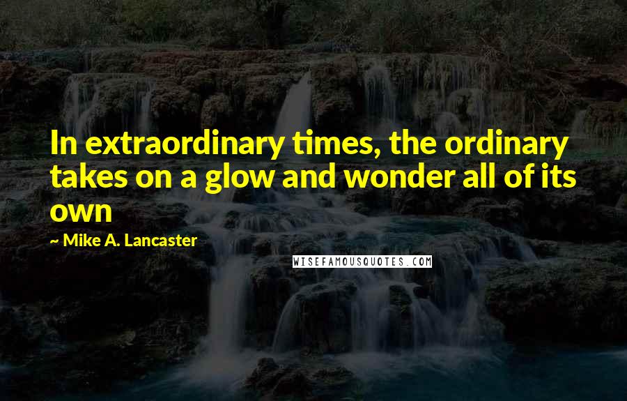 Mike A. Lancaster Quotes: In extraordinary times, the ordinary takes on a glow and wonder all of its own