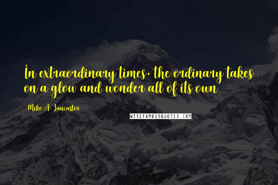 Mike A. Lancaster Quotes: In extraordinary times, the ordinary takes on a glow and wonder all of its own