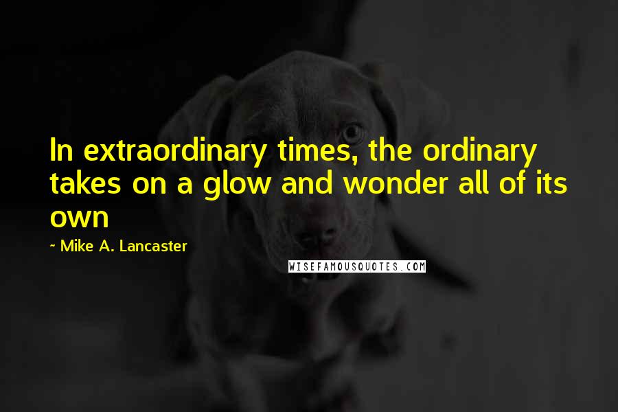 Mike A. Lancaster Quotes: In extraordinary times, the ordinary takes on a glow and wonder all of its own