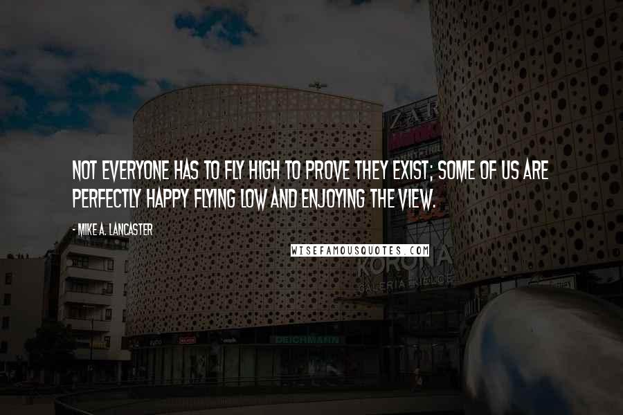 Mike A. Lancaster Quotes: Not everyone has to fly high to prove they exist; some of us are perfectly happy flying low and enjoying the view.