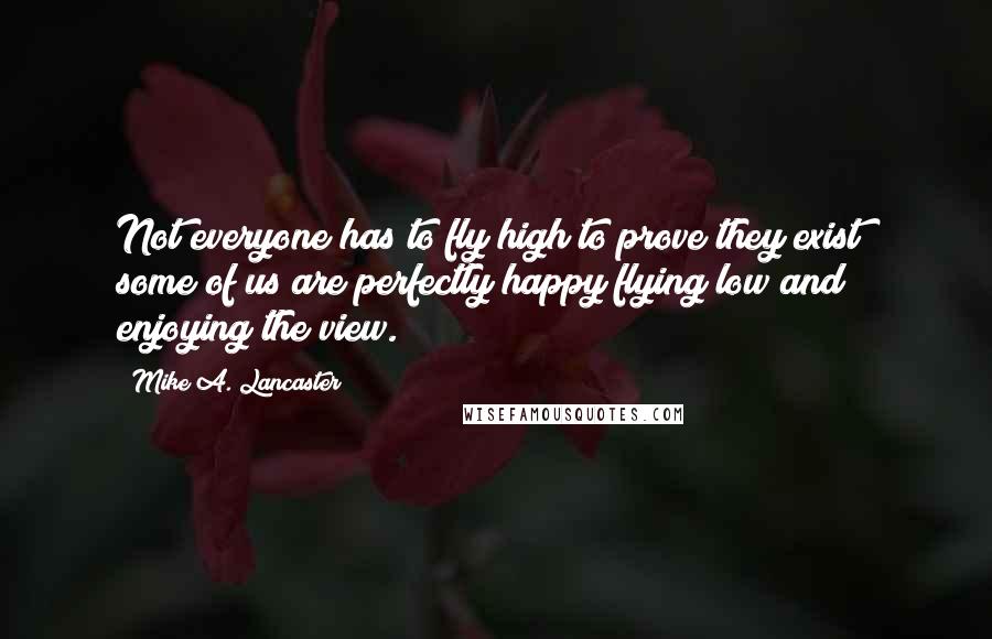 Mike A. Lancaster Quotes: Not everyone has to fly high to prove they exist; some of us are perfectly happy flying low and enjoying the view.