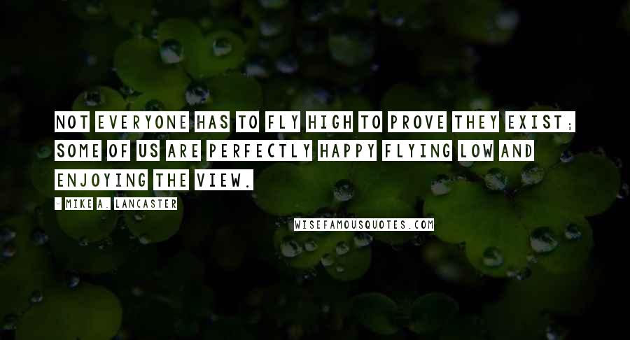 Mike A. Lancaster Quotes: Not everyone has to fly high to prove they exist; some of us are perfectly happy flying low and enjoying the view.