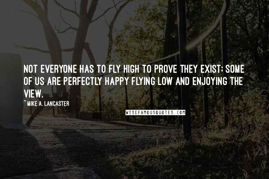 Mike A. Lancaster Quotes: Not everyone has to fly high to prove they exist; some of us are perfectly happy flying low and enjoying the view.