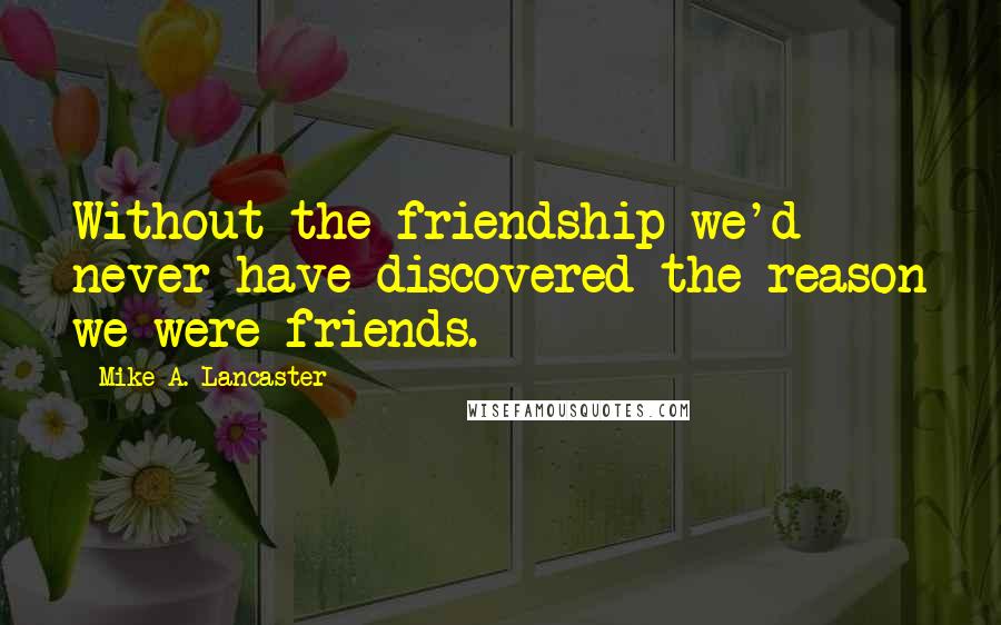 Mike A. Lancaster Quotes: Without the friendship we'd never have discovered the reason we were friends.