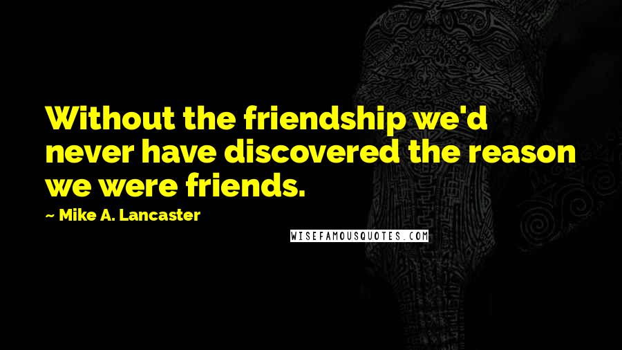 Mike A. Lancaster Quotes: Without the friendship we'd never have discovered the reason we were friends.