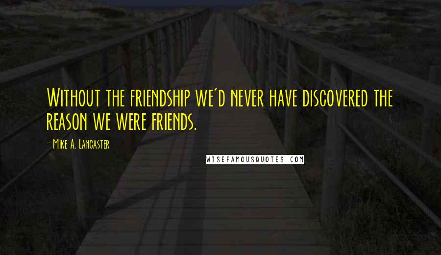 Mike A. Lancaster Quotes: Without the friendship we'd never have discovered the reason we were friends.