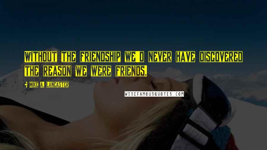 Mike A. Lancaster Quotes: Without the friendship we'd never have discovered the reason we were friends.