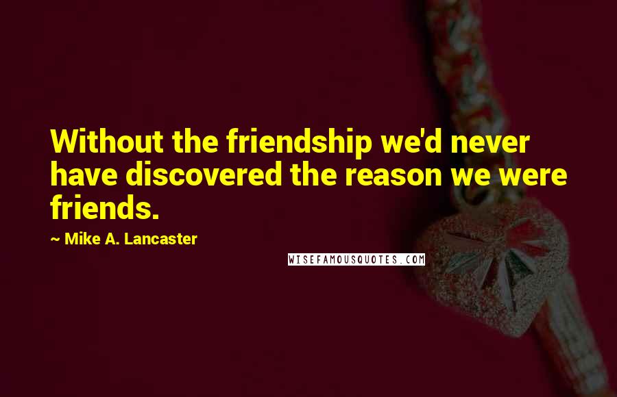Mike A. Lancaster Quotes: Without the friendship we'd never have discovered the reason we were friends.