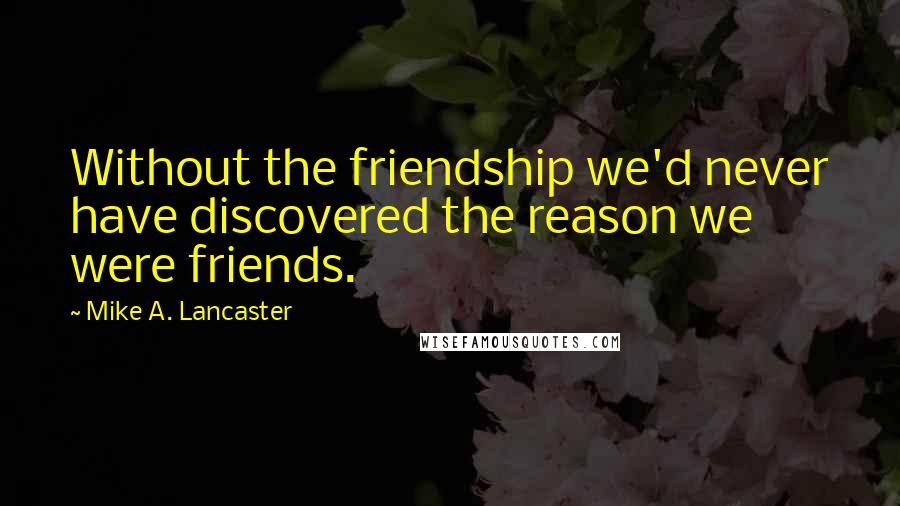 Mike A. Lancaster Quotes: Without the friendship we'd never have discovered the reason we were friends.