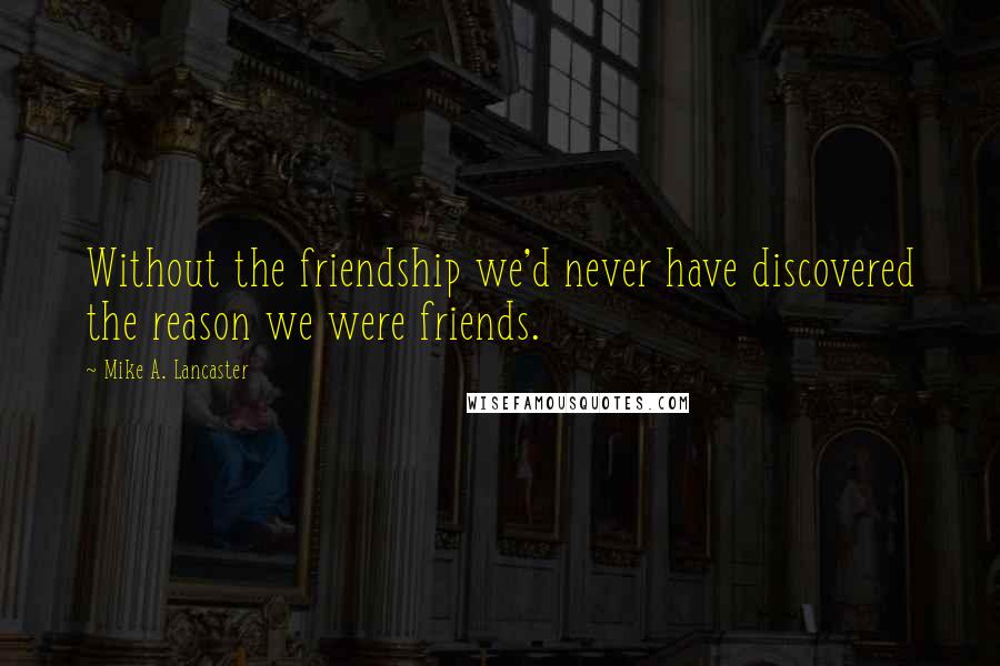 Mike A. Lancaster Quotes: Without the friendship we'd never have discovered the reason we were friends.