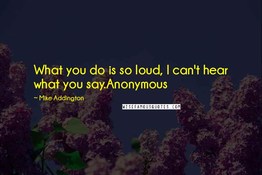 Mike Addington Quotes: What you do is so loud, I can't hear what you say.Anonymous
