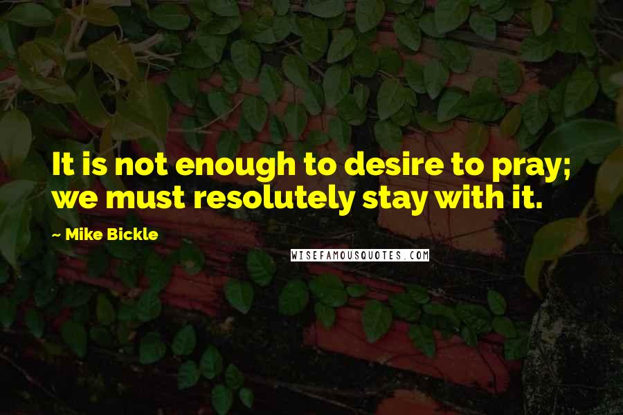 Mike Bickle Quotes: It is not enough to desire to pray; we must resolutely stay with it.