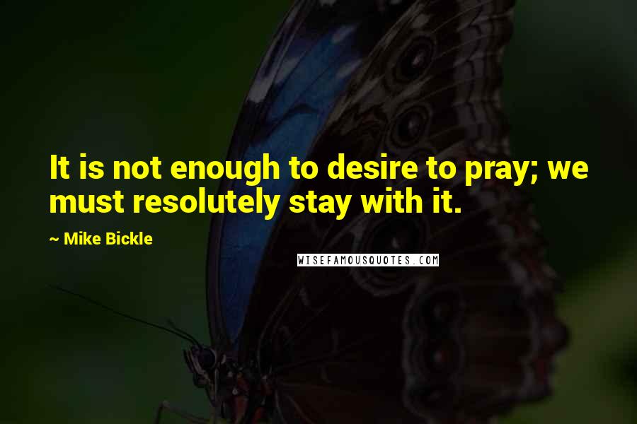 Mike Bickle Quotes: It is not enough to desire to pray; we must resolutely stay with it.