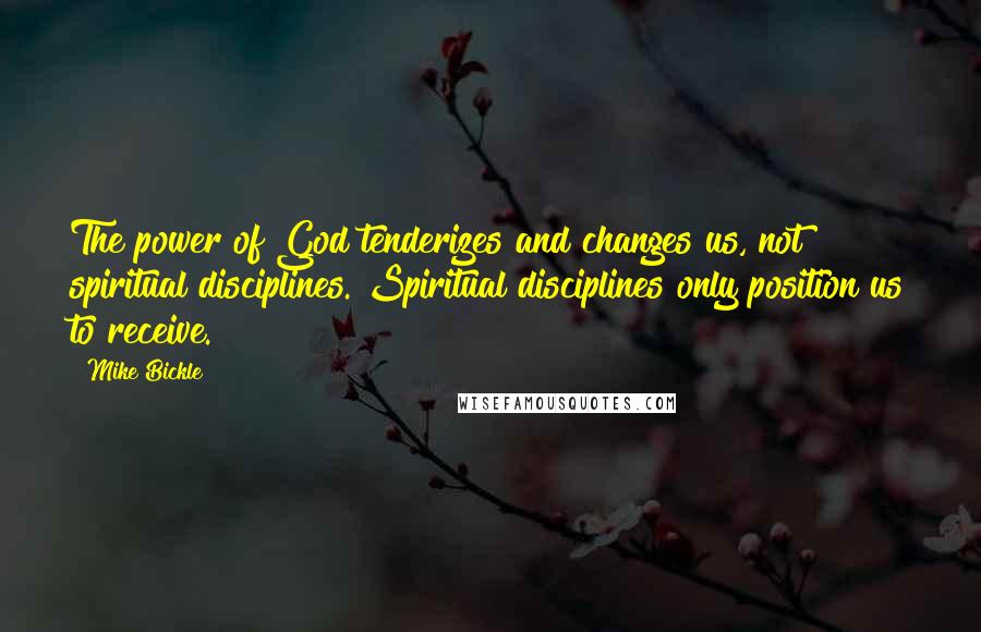 Mike Bickle Quotes: The power of God tenderizes and changes us, not spiritual disciplines. Spiritual disciplines only position us to receive.